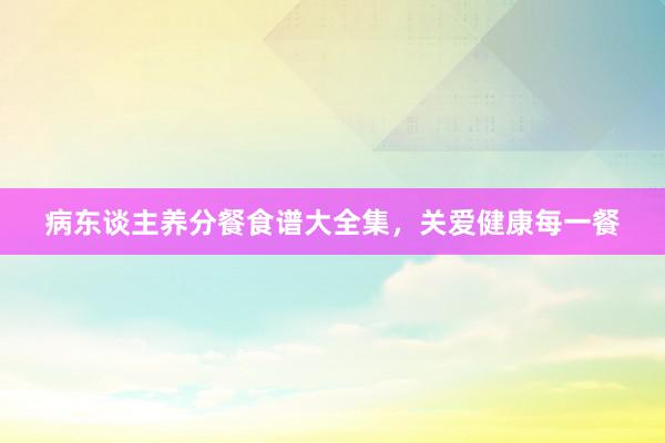 病东谈主养分餐食谱大全集，关爱健康每一餐