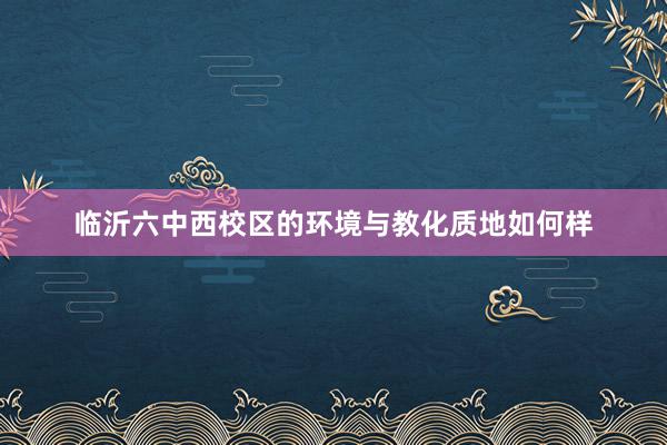 临沂六中西校区的环境与教化质地如何样
