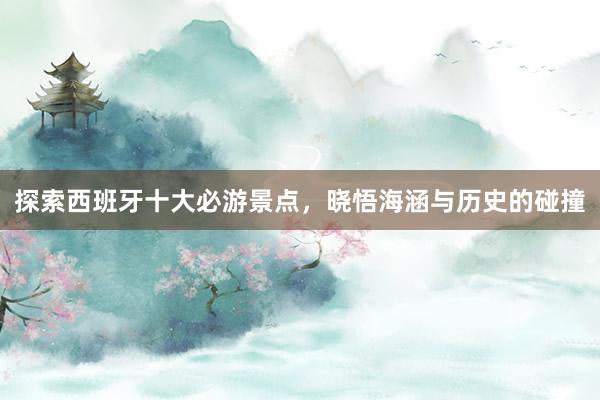 探索西班牙十大必游景点，晓悟海涵与历史的碰撞