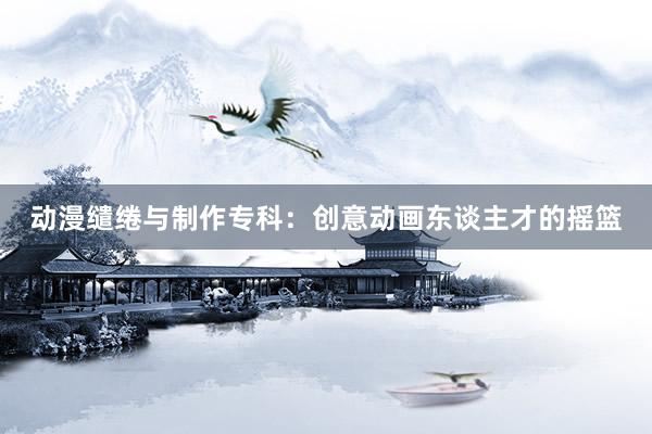 动漫缱绻与制作专科：创意动画东谈主才的摇篮